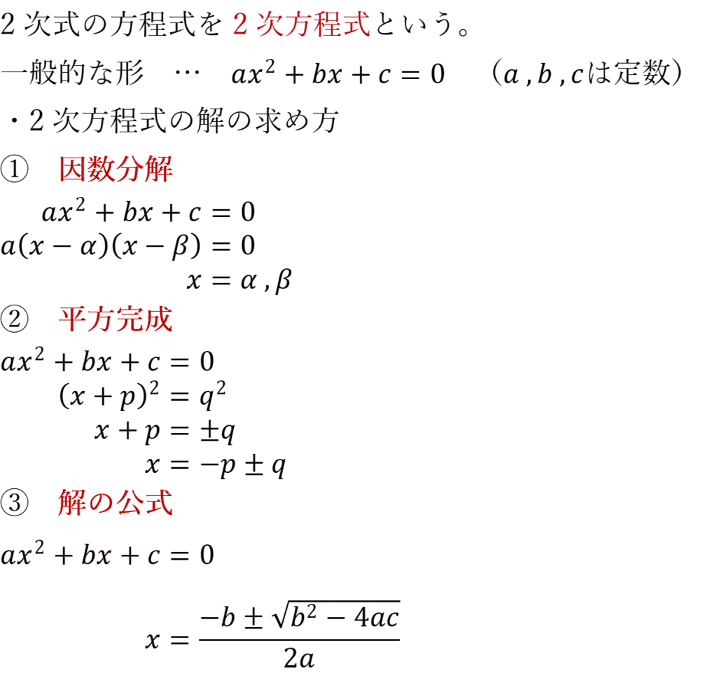 2次式の方程式を2次方程式という。 一般的な形　…　ax^2+bx+c=0　（a ,b ,cは定数） ・2次方程式の解の求め方 ①　因数分解 ax^2+bx+c=0 a(x-α)(x-β)=0 x=α ,β ②　平方完成 ax^2+bx+c=0 (x+p)^2=q^2 x+p=±q x=-p±q ③　解の公式 ax^2+bx+c=0 x=(-b±√(b^2-4ac))/2a