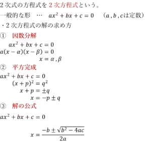 2次式の方程式を2次方程式という。 一般的な形　…　ax^2+bx+c=0　（a ,b ,cは定数） ・2次方程式の解の求め方 ①　因数分解 ax^2+bx+c=0 a(x-α)(x-β)=0 x=α ,β ②　平方完成 ax^2+bx+c=0 (x+p)^2=q^2 x+p=±q x=-p±q ③　解の公式 ax^2+bx+c=0 x=(-b±√(b^2-4ac))/2a