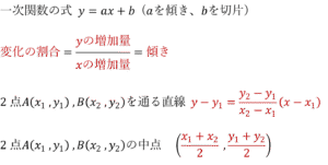 一次関数の式 y=ax+b (aを傾き、bを切片) 変化の割合=yの増加量/xの増加量=傾き 2点A(x_1 ,y_1 ) ,B(x_2 ,y_2 )を通る直線 y-y_1=(y_2-y_1)/(x_2-x_1 ) (x-x_1 ) 2点A(x_1 ,y_1 ) ,B(x_2 ,y_2 )の中点　((x_1+x_2)/2 ,(y_1+y_2)/2)